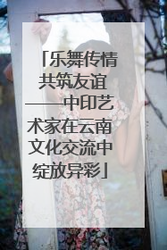 乐舞传情 共筑友谊——中印艺术家在云南文化交流中绽放异彩