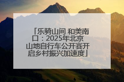 乐骑山间 和美南口：2025年北京山地自行车公开赛开启乡村振兴加速度