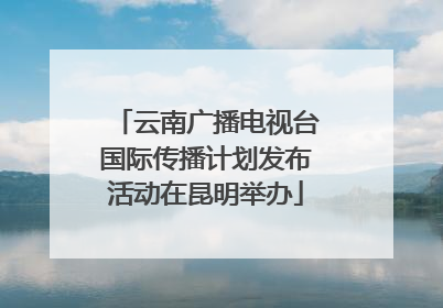 云南广播电视台国际传播计划发布活动在昆明举办