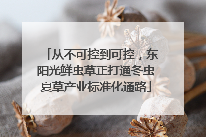 从不可控到可控，东阳光鲜虫草正打通冬虫夏草产业标准化通路