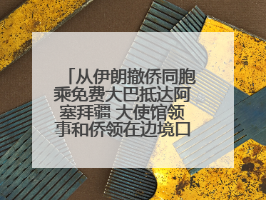 从伊朗撤侨同胞乘免费大巴抵达阿塞拜疆 大使馆领事和侨领在边境口岸迎接