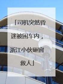 司机突然昏迷被困车内，浙江小伙砸窗救人