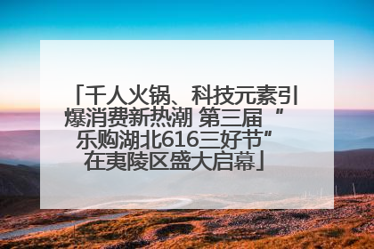 千人火锅、科技元素引爆消费新热潮 第三届“乐购湖北616三好节”在夷陵区盛大启幕