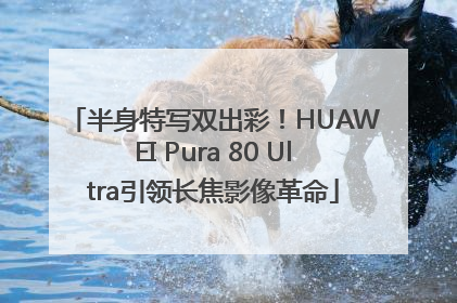 半身特写双出彩！HUAWEI Pura 80 Ultra引领长焦影像革命