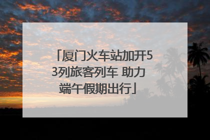 厦门火车站加开53列旅客列车 助力端午假期出行