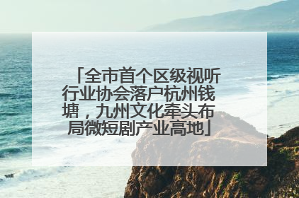 全市首个区级视听行业协会落户杭州钱塘，九州文化牵头布局微短剧产业高地