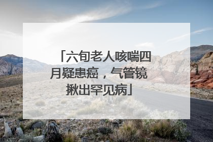 六旬老人咳喘四月疑患癌，气管镜揪出罕见病