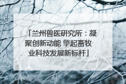 兰州兽医研究所：凝聚创新动能 擎起畜牧业科技发展新标杆