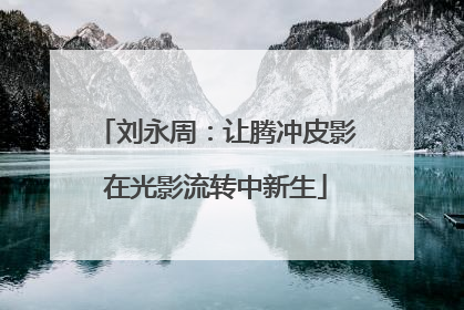 刘永周：让腾冲皮影在光影流转中新生