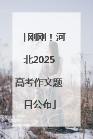 刚刚！河北2025高考作文题目公布