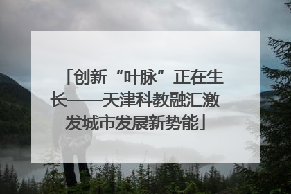 创新“叶脉”正在生长——天津科教融汇激发城市发展新势能