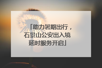 助力暑期出行，石景山公安出入境延时服务开启