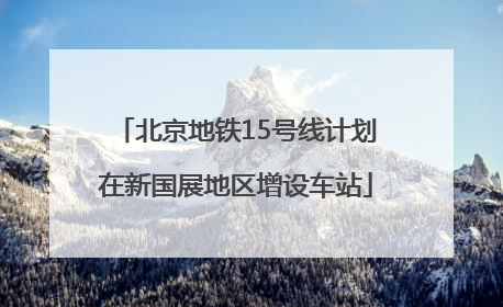 北京地铁15号线计划在新国展地区增设车站