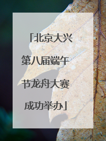 北京大兴第八届端午节龙舟大赛成功举办