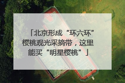 北京形成“环六环”樱桃观光采摘带，这里能买“明星樱桃”