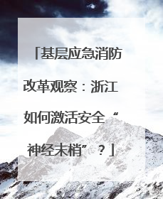 基层应急消防改革观察：浙江如何激活安全“神经末梢”？