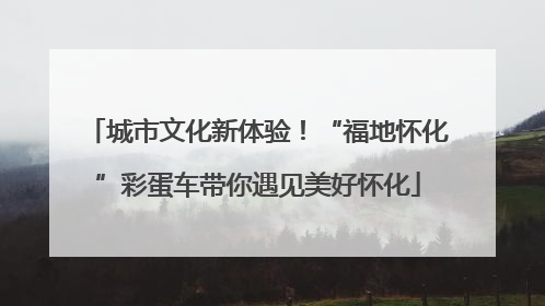 城市文化新体验！“福地怀化”彩蛋车带你遇见美好怀化