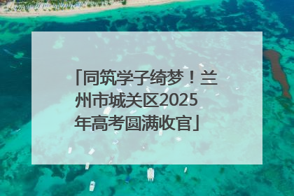 同筑学子绮梦！兰州市城关区2025年高考圆满收官