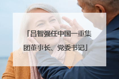吕智强任中国一重集团董事长、党委书记