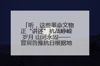 听，这些革命文物正“讲述”抗战峥嵘岁月 山河永固——晋冀鲁豫抗日根据地革命文物展开展