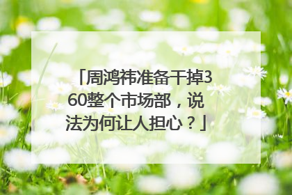 周鸿祎准备干掉360整个市场部，说法为何让人担心？