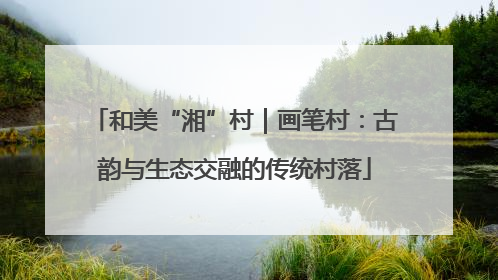 和美“湘”村｜画笔村：古韵与生态交融的传统村落