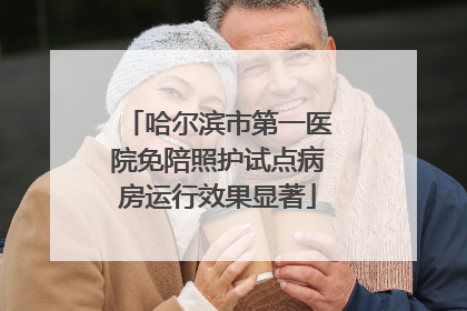 哈尔滨市第一医院免陪照护试点病房运行效果显著