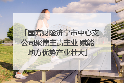 国寿财险济宁市中心支公司聚焦主责主业 赋能地方优势产业壮大