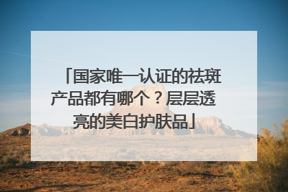 国家唯一认证的祛斑产品都有哪个？层层透亮的美白护肤品