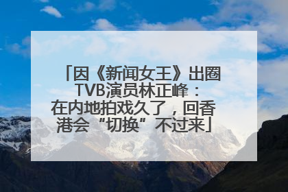 因《新闻女王》出圈 TVB演员林正峰：在内地拍戏久了，回香港会“切换”不过来