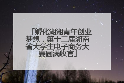 孵化湖湘青年创业梦想，第十二届湖南省大学生电子商务大赛圆满收官