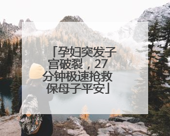 孕妇突发子宫破裂，27分钟极速抢救保母子平安