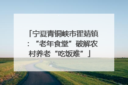 宁夏青铜峡市瞿靖镇：“老年食堂”破解农村养老“吃饭难”
