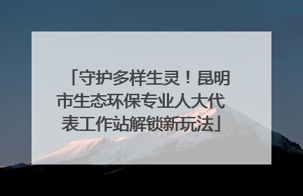 守护多样生灵！昆明市生态环保专业人大代表工作站解锁新玩法