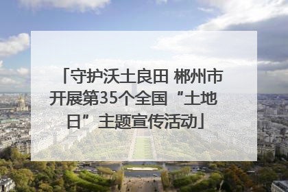 守护沃土良田 郴州市开展第35个全国“土地日”主题宣传活动