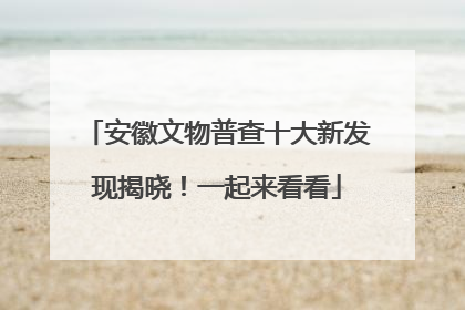 安徽文物普查十大新发现揭晓！一起来看看