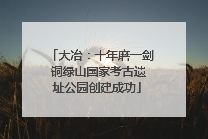 大冶：十年磨一剑 铜绿山国家考古遗址公园创建成功