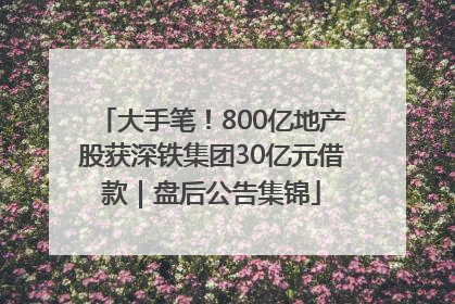 大手笔！800亿地产股获深铁集团30亿元借款｜盘后公告集锦