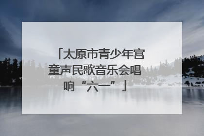 太原市青少年宫童声民歌音乐会唱响“六一”