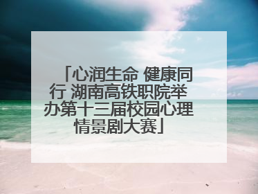 心润生命 健康同行 湖南高铁职院举办第十三届校园心理情景剧大赛