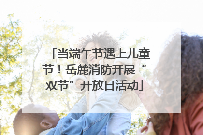 当端午节遇上儿童节！岳麓消防开展“双节”开放日活动