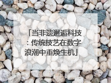 当非遗邂逅科技：传统技艺在数字浪潮中重焕生机