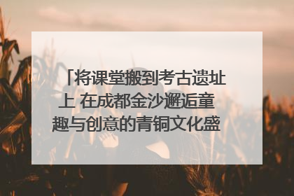 将课堂搬到考古遗址上 在成都金沙邂逅童趣与创意的青铜文化盛宴｜文化中国行