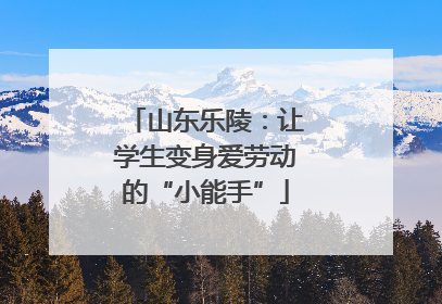 山东乐陵：让学生变身爱劳动的“小能手”