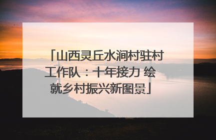 山西灵丘水涧村驻村工作队：十年接力 绘就乡村振兴新图景
