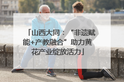 山西大同：“非遗赋能+产教融合”助力黄花产业绽放活力