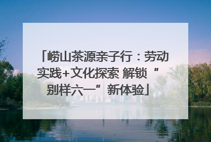 崂山茶源亲子行：劳动实践+文化探索 解锁“别样六一”新体验