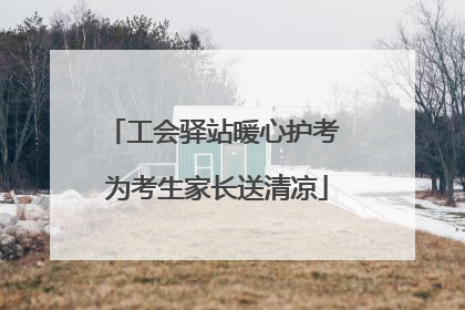 工会驿站暖心护考 为考生家长送清凉