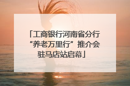 工商银行河南省分行“养老万里行”推介会 驻马店站启幕