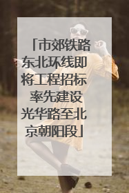 市郊铁路东北环线即将工程招标 率先建设光华路至北京朝阳段